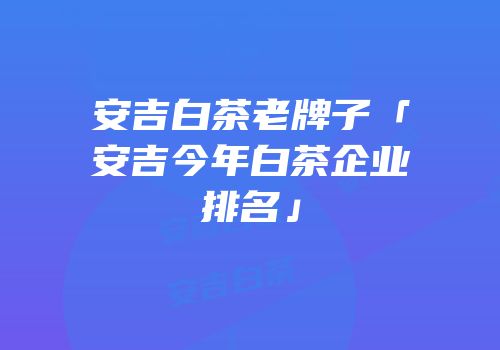 安吉白茶老牌子「安吉今年白茶企业排名」