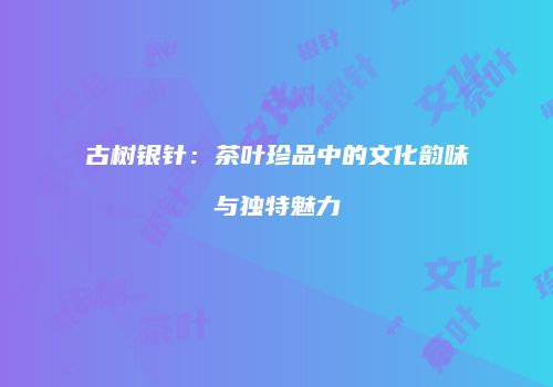古树银针：茶叶珍品中的文化韵味与独特魅力