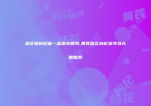 菊花和枸杞能一起泡水喝吗,黄芪菊花枸杞茶可以长期喝吗