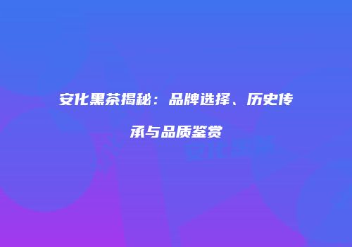 安化黑茶揭秘：品牌选择、历史传承与品质鉴赏