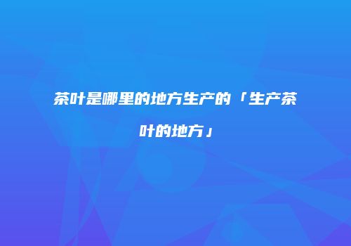 茶叶是哪里的地方生产的「生产茶叶的地方」