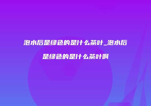 泡水后是绿色的是什么茶叶_泡水后是绿色的是什么茶叶啊