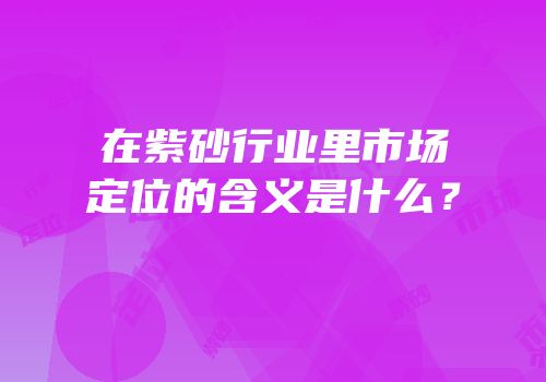 在紫砂行业里市场定位的含义是什么？