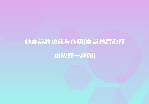 炒青茶的功效与作用(青茶炒后泡开水功效一样吗)