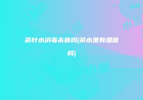 茶叶水消毒杀菌吗(茶水里有细菌吗)