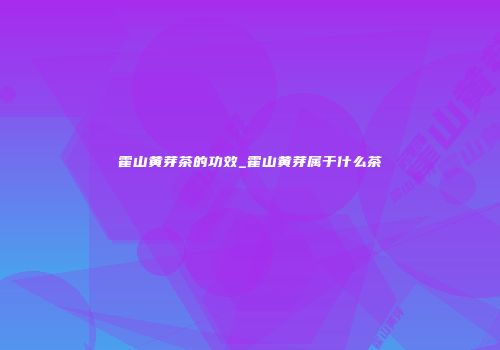 霍山黄芽茶的功效_霍山黄芽属于什么茶