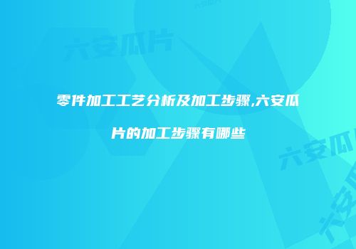 零件加工工艺分析及加工步骤,六安瓜片的加工步骤有哪些