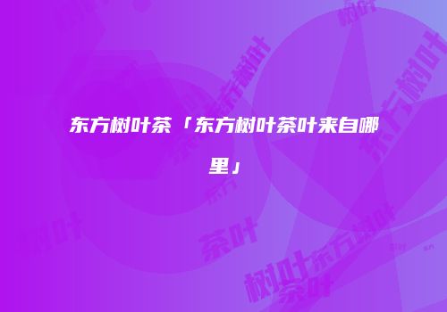 东方树叶茶「东方树叶茶叶来自哪里」