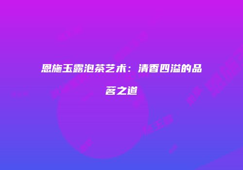 恩施玉露泡茶艺术：清香四溢的品茗之道