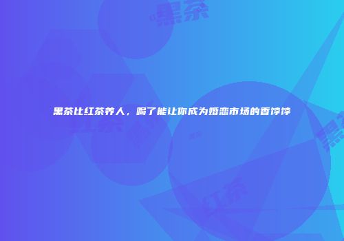黑茶比红茶养人，喝了能让你成为婚恋市场的香饽饽