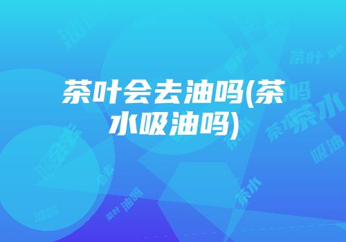 茶叶会去油吗(茶水吸油吗)
