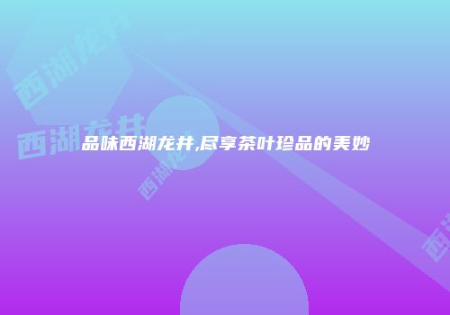 品味西湖龙井,尽享茶叶珍品的美妙