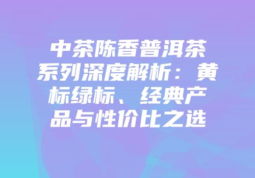 中茶陈香普洱茶系列深度解析：黄标绿标、经典产品与性价比之选