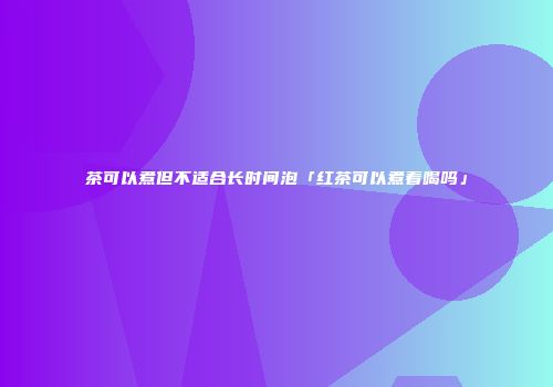 茶可以煮但不适合长时间泡「红茶可以煮着喝吗」