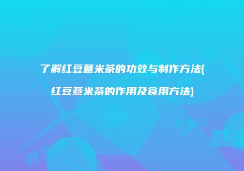 了解红豆薏米茶的功效与制作方法(红豆薏米茶的作用及食用方法)