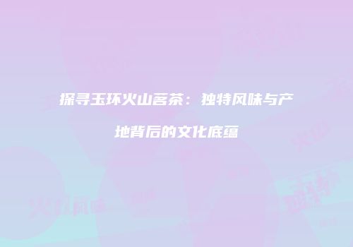 探寻玉环火山茗茶：独特风味与产地背后的文化底蕴