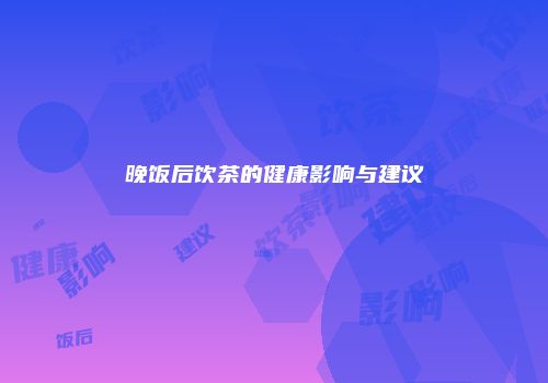晚饭后饮茶的健康影响与建议