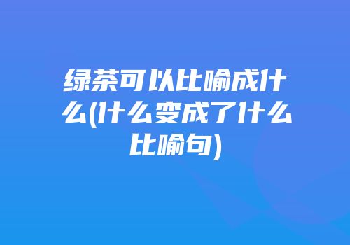 绿茶可以比喻成什么(什么变成了什么比喻句)