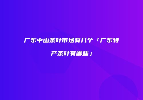 广东中山茶叶市场有几个「广东特产茶叶有哪些」