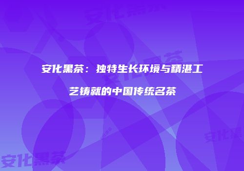 安化黑茶：独特生长环境与精湛工艺铸就的中国传统名茶