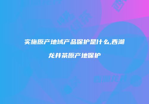 实施原产地域产品保护是什么,西湖龙井茶原产地保护