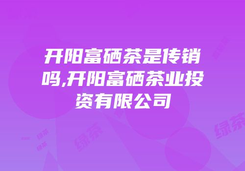 开阳富硒茶是传销吗,开阳富硒茶业投资有限公司