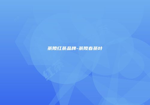 茶陵红茶品牌-茶陵春茶叶