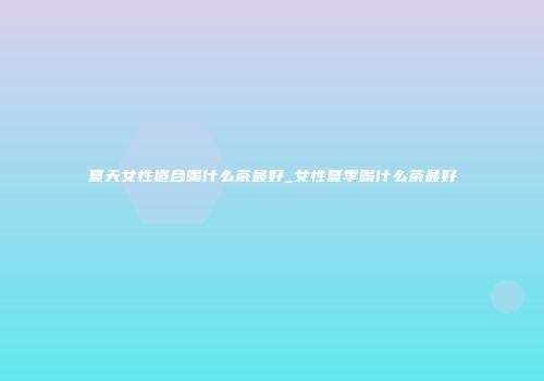 夏天女性适合喝什么茶最好_女性夏季喝什么茶最好