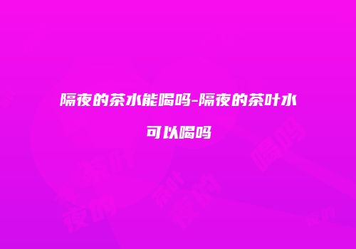隔夜的茶水能喝吗-隔夜的茶叶水可以喝吗