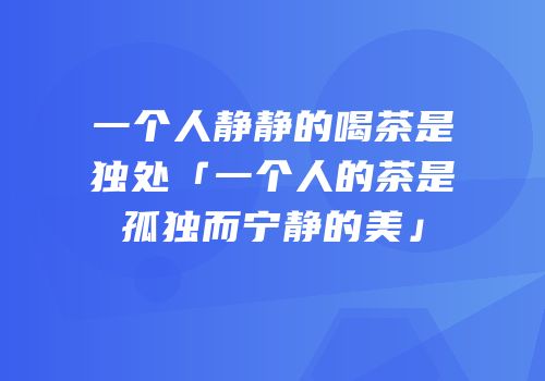 一个人静静的喝茶是独处「一个人的茶是孤独而宁静的美」