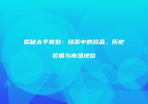 揭秘太平猴魁：绿茶中的珍品，历史价值与市场地位