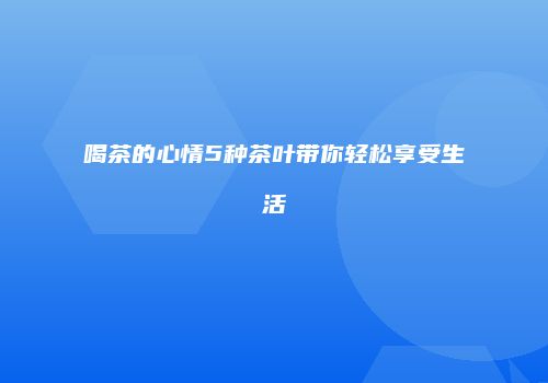 喝茶的心情5种茶叶带你轻松享受生活