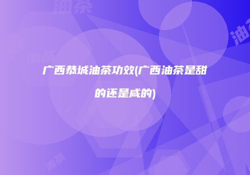广西恭城油茶功效(广西油茶是甜的还是咸的)