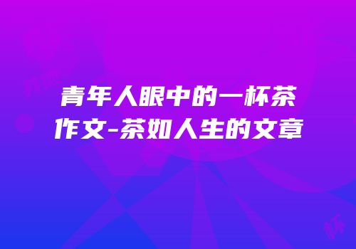 青年人眼中的一杯茶作文-茶如人生的文章
