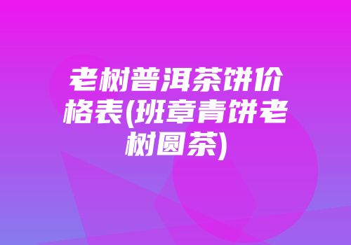 老树普洱茶饼价格表(班章青饼老树圆茶)