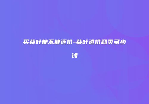 买茶叶能不能还价-茶叶进价和卖多少钱
