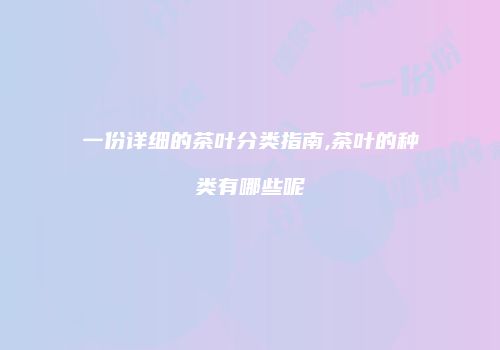 一份详细的茶叶分类指南,茶叶的种类有哪些呢