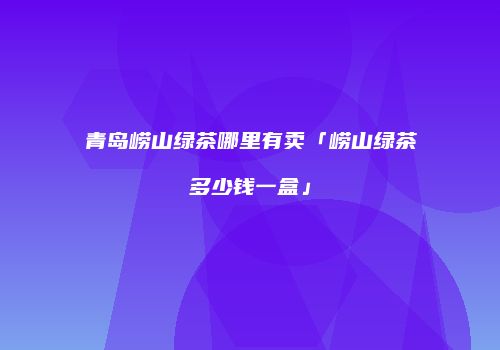 青岛崂山绿茶哪里有卖「崂山绿茶多少钱一盒」