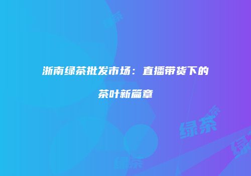 浙南绿茶批发市场：直播带货下的茶叶新篇章
