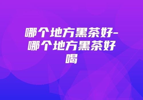 哪个地方黑茶好-哪个地方黑茶好喝
