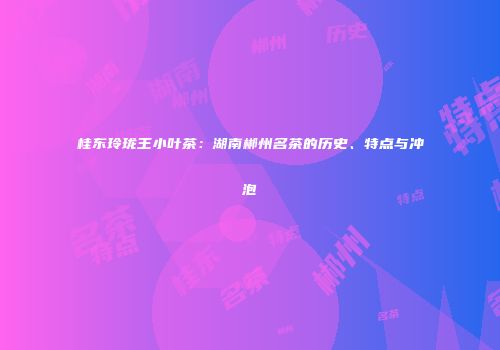 桂东玲珑王小叶茶：湖南郴州名茶的历史、特点与冲泡