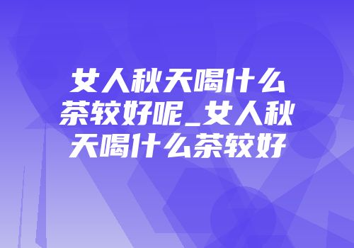 女人秋天喝什么茶较好呢_女人秋天喝什么茶较好
