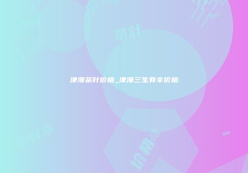 津漫茶叶价格_津漫三生有幸价格