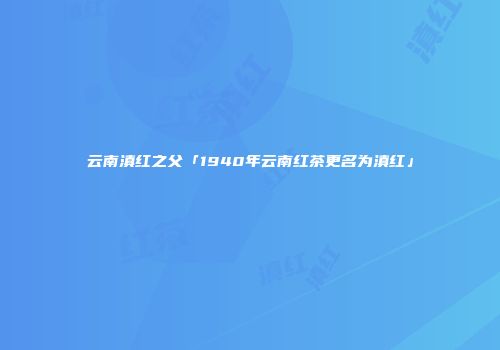 云南滇红之父「1940年云南红茶更名为滇红」