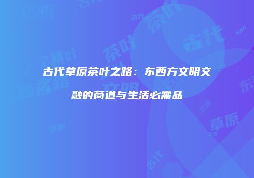 古代草原茶叶之路：东西方文明交融的商道与生活必需品