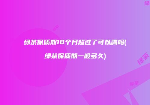 绿茶保质期18个月超过了可以喝吗(绿茶保质期一般多久)