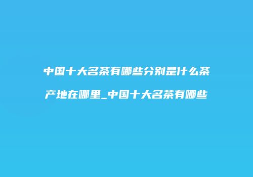 中国十大名茶有哪些分别是什么茶产地在哪里_中国十大名茶有哪些