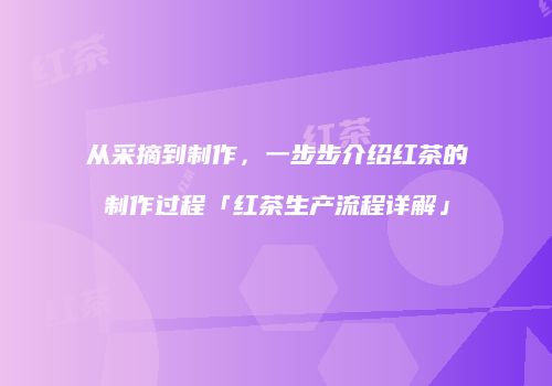 从采摘到制作，一步步介绍红茶的制作过程「红茶生产流程详解」