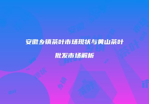 安徽乡镇茶叶市场现状与黄山茶叶批发市场解析
