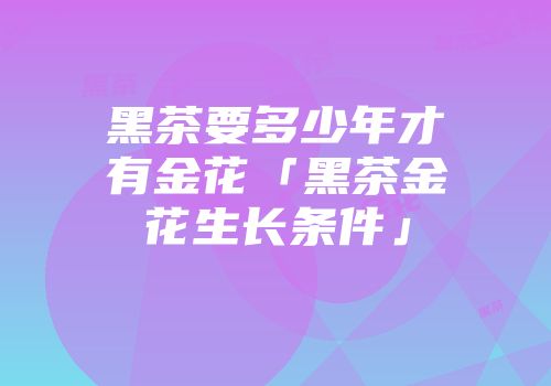 黑茶要多少年才有金花「黑茶金花生长条件」